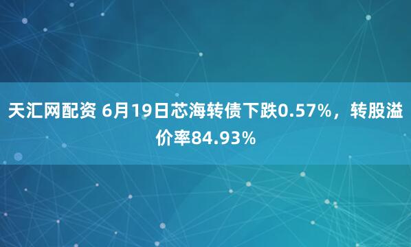 天汇网配资 6月19日芯海转债下跌0.57%，转股溢价率84.93%