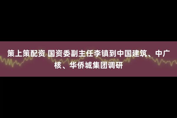 策上策配资 国资委副主任李镇到中国建筑、中广核、华侨城集团调研