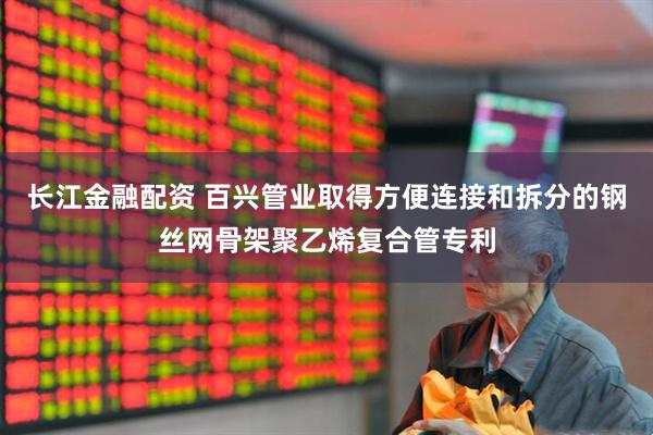 长江金融配资 百兴管业取得方便连接和拆分的钢丝网骨架聚乙烯复合管专利