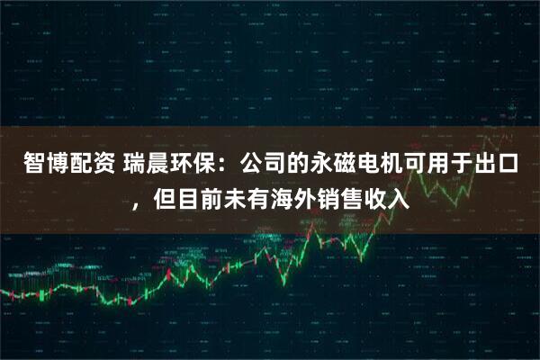 智博配资 瑞晨环保：公司的永磁电机可用于出口，但目前未有海外销售收入