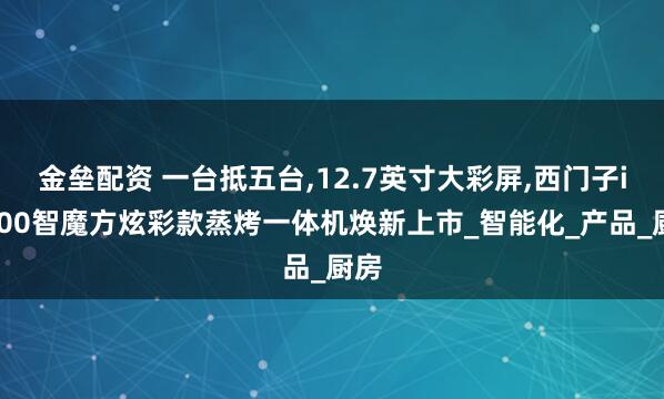 金垒配资 一台抵五台,12.7英寸大彩屏,西门子iQ500智魔方炫彩款蒸烤一体机焕新上市_智能化_产品_厨房