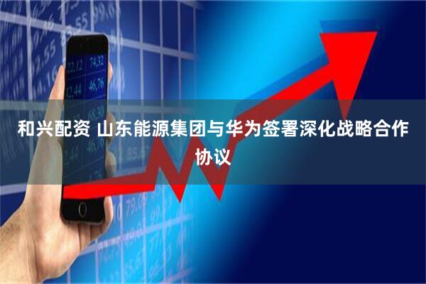 和兴配资 山东能源集团与华为签署深化战略合作协议