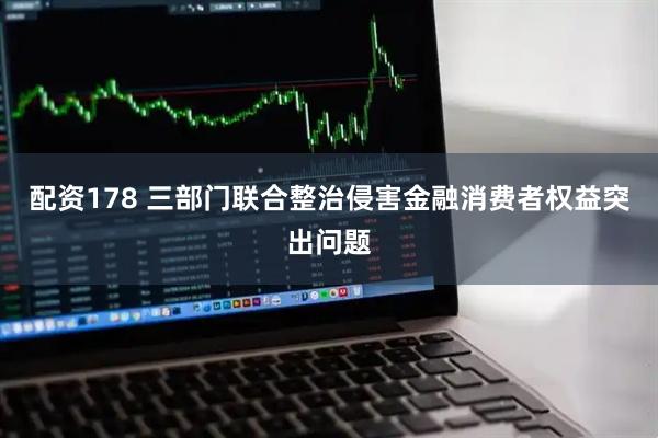 配资178 三部门联合整治侵害金融消费者权益突出问题
