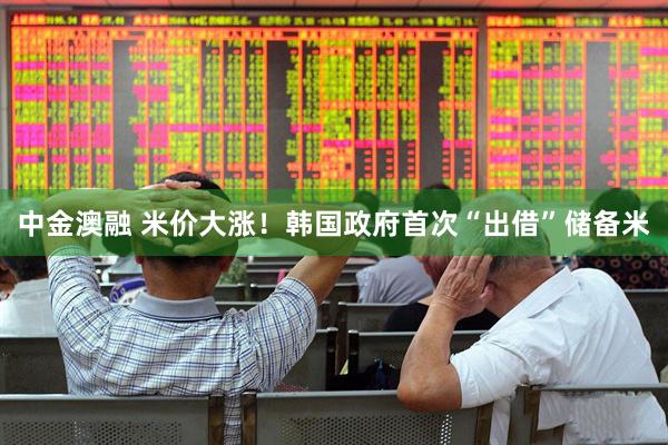 中金澳融 米价大涨！韩国政府首次“出借”储备米