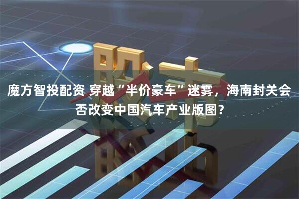 魔方智投配资 穿越“半价豪车”迷雾，海南封关会否改变中国汽车产业版图？