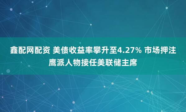 鑫配网配资 美债收益率攀升至4.27% 市场押注鹰派人物接任美联储主席