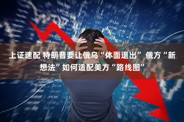 上证速配 特朗普要让俄乌“体面退出” 俄方“新想法”如何适配美方“路线图”