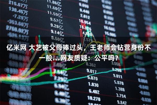 亿米网 大艺被父母捧过头，王老师会钻营身份不一般…网友质疑：公平吗？