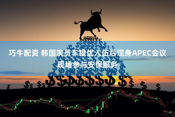巧牛配资 韩国演员车银优入伍后现身APEC会议现场参与安保服务