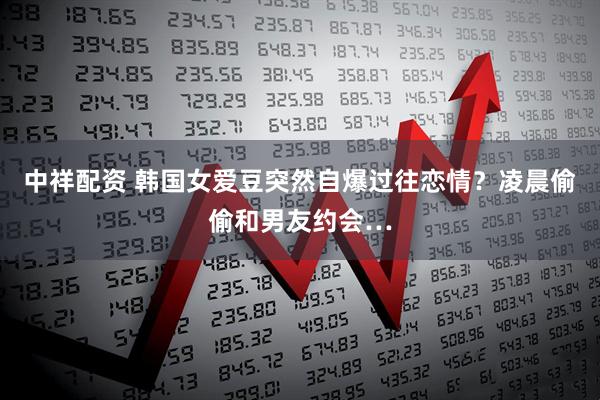 中祥配资 韩国女爱豆突然自爆过往恋情？凌晨偷偷和男友约会…