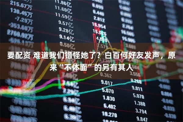 要配资 难道我们错怪她了？白百何好友发声，原来“不体面”的另有其人