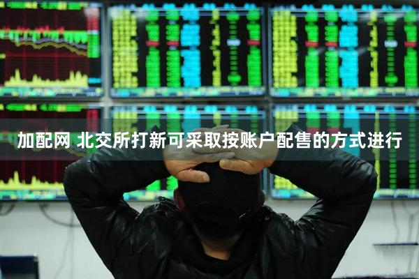 加配网 北交所打新可采取按账户配售的方式进行