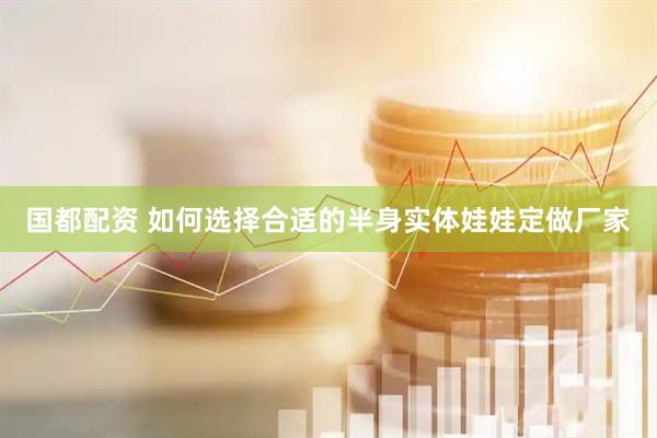国都配资 如何选择合适的半身实体娃娃定做厂家